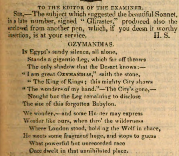 IN Egypt's sandy silence, all alone,
Stands a gigantic Leg, which far off throws
The only shadow that the Desart knows:—
"I am great OZYMANDIAS," saith the stone,
"The King of Kings; this mighty City shows
"The wonders of my hand."— The City's gone,—
Nought but the Leg remaining to disclose
The site of this forgotten Babylon.
We wonder,—and some Hunter may express
Wonder like ours, when thro' the wilderness
Where London stood, holding the Wolf in chace,
He meets some fragment huge, and stops to guess
What powerful but unrecorded race
Once dwelt in that annihilated place.