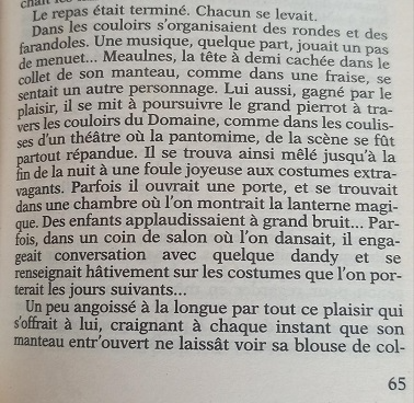 Meaulnes, la tête à demi cachée dans le collet de son manteau, comme dans une fraise, se sentait un autre personnage. Lui aussi, gagné par le plaisir, il se mit à poursuivre le grand pierrot à travers les couloirs du Domaine, comme dans les coulisses d'un théâtre où la pantomime, de la scène se fut partout répandue.